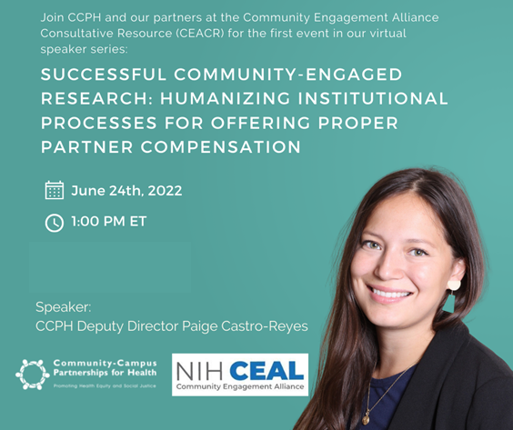 Text: "Join CCPH and our partners at Community Engagement Alliance Consultative Resource (CEACR) for the first event in our virtual speaker series. Successful Community-Engaged Research: Humanizing Instituional Processes for Offering Propoer Partner Compensation. June 24th, 2002. 1:00 PM ET. Speaker CCPH Deputy Director Paige Castro-Reyes." Followed by a photo of Castro-Reyes and the logo's of CCPH and NIH CEAL.